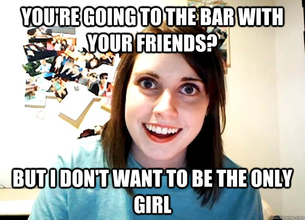 You're going to the bar with your friends? But i don't want to be the only girl  Overly Attached Girlfriend