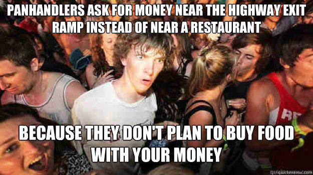 Panhandlers ask for money near the highway exit ramp instead of near a restaurant  because they don't plan to buy food with your money  Sudden Clarity Clarence
