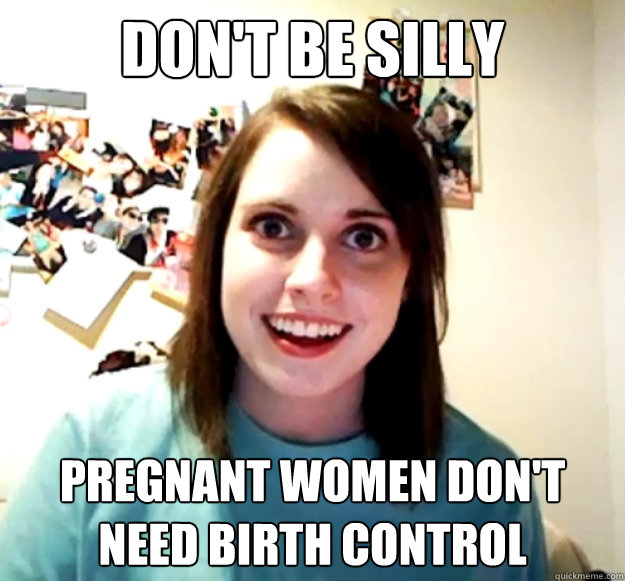 Don't be silly Pregnant women don't need birth control  Overly Attached Girlfriend