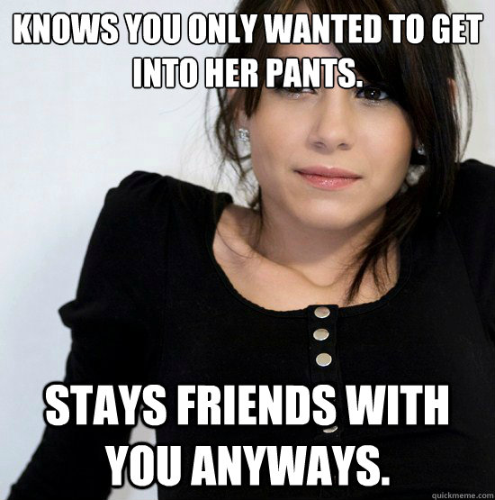 Knows you only wanted to get into her pants. Stays friends with you anyways.  Good Girl Gabby