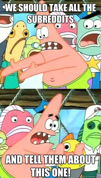 we should take all the subreddits and tell them about this one!   Push it somewhere else Patrick