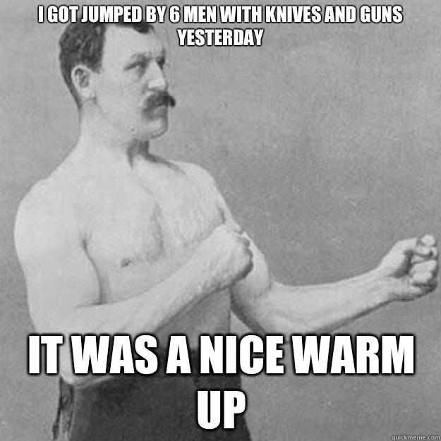 I got jumped by 6 men with knives and guns yesterday  It was a nice warm up  overly manly man