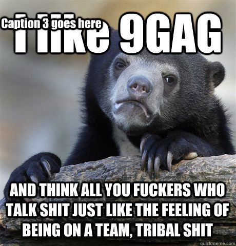 I like 9GAG AND THINK ALL YOU FUCKERS WHO TALK SHIT JUST LIKE THE FEELING OF BEING ON A TEAM, TRIBAL SHIT Caption 3 goes here - I like 9GAG AND THINK ALL YOU FUCKERS WHO TALK SHIT JUST LIKE THE FEELING OF BEING ON A TEAM, TRIBAL SHIT Caption 3 goes here  Confession Bear