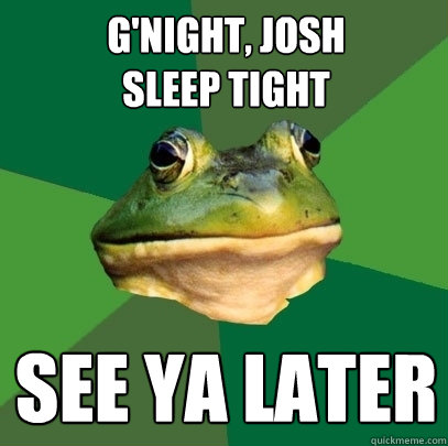 g'night, josh
sleep tight see ya later  Foul Bachelor Frog