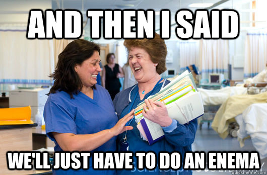 And then i said we'll just have to do an enema  laughing nurses