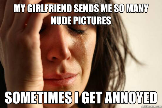 My girlfriend sends me so many nude pictures Sometimes i get annoyed  First World Problems