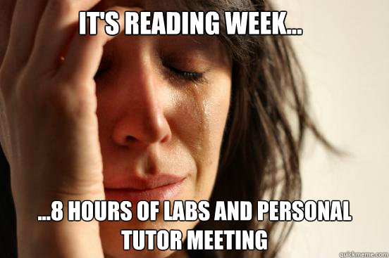 It's reading week... ...8 hours of labs and personal tutor meeting  First World Problems