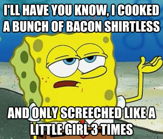I'll have you know, I cooked a bunch of bacon shirtless and only screeched like a little girl 3 times  Tough Spongebob