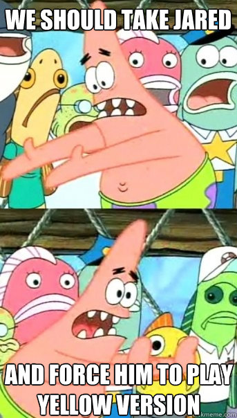 we should take jared and force him to play Yellow version  Push it somewhere else Patrick