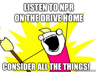 Listen to NPR
on the drive home Consider all the things!  All The Things