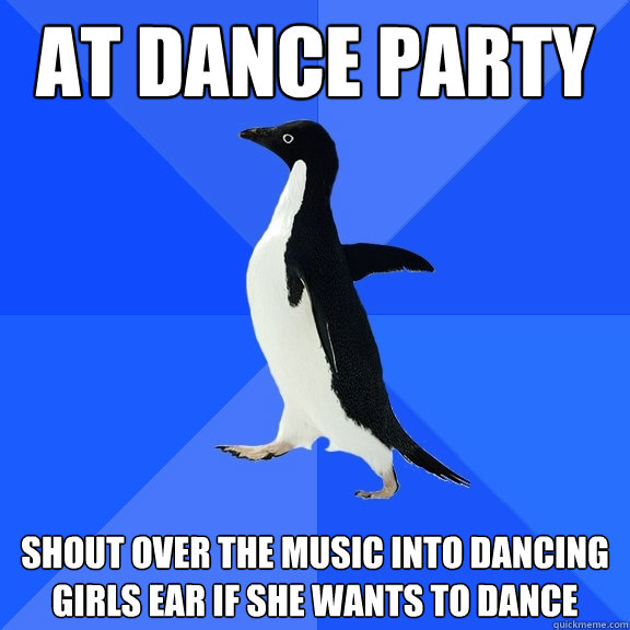 at dance party shout over the music into dancing girls ear if she wants to dance  Socially Awkward Penguin