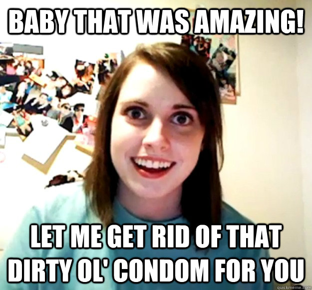 Baby that was amazing! let me get rid of that dirty ol' condom for you - Baby that was amazing! let me get rid of that dirty ol' condom for you  Overly Attached Girlfriend