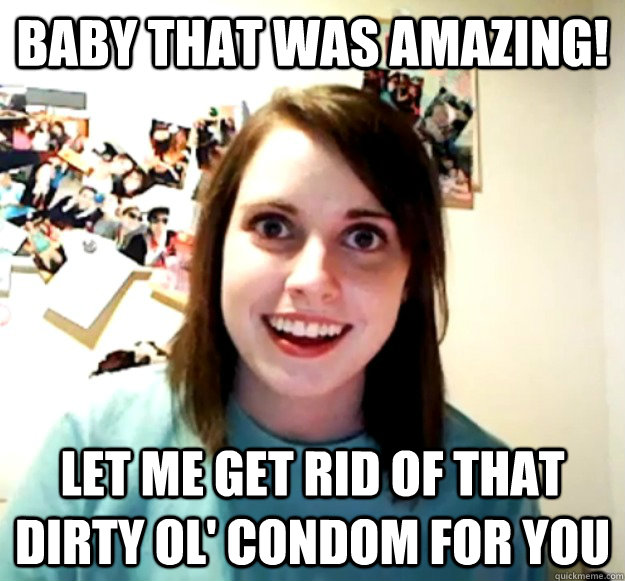 Baby that was amazing! let me get rid of that dirty ol' condom for you  Overly Attached Girlfriend