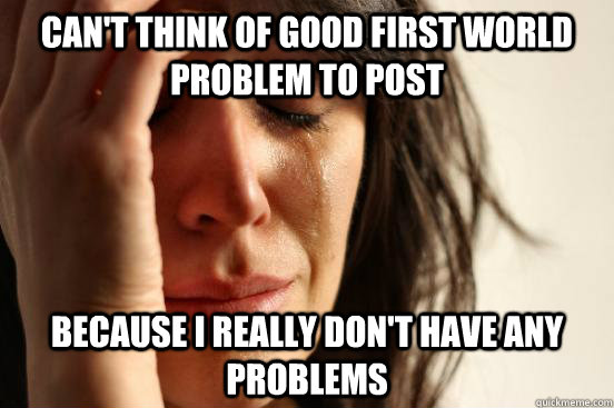 Can't think of good first world problem to post Because I really don't have any problems  First World Problems