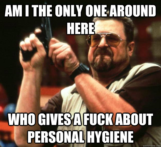 am I the only one around here who gives a fuck about personal hygiene   Angry Walter