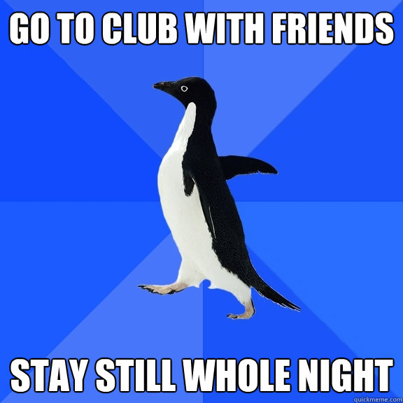 Go to club with friends Stay still whole night  Socially Awkward Penguin