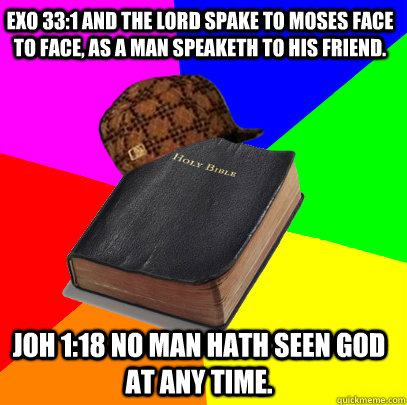 EXO 33:1 And the Lord spake to Moses face to face, as a man speaketh to his friend. JOH 1:18 No man hath seen God at any time.  - EXO 33:1 And the Lord spake to Moses face to face, as a man speaketh to his friend. JOH 1:18 No man hath seen God at any time.   Scumbag Bible