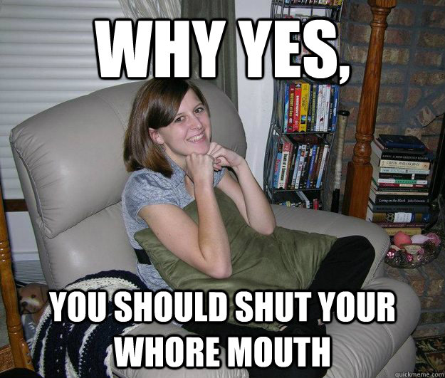 Why yes, you should shut your whore mouth - Why yes, you should shut your whore mouth  your mom