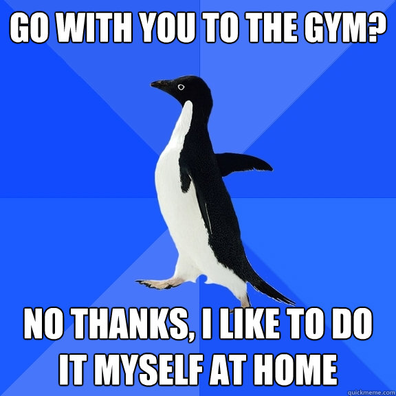 Go with you to the gym? no thanks, i like to do it myself at home  Socially Awkward Penguin