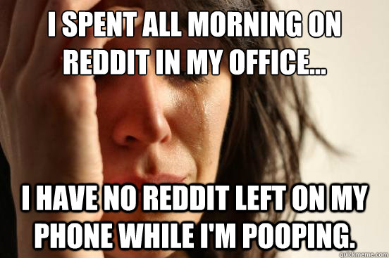 I spent all morning on Reddit in my office... I have no Reddit left on my phone while I'm pooping. - I spent all morning on Reddit in my office... I have no Reddit left on my phone while I'm pooping.  First World Problems