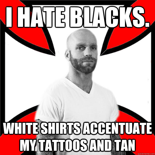 I hate blacks. white shirts accentuate my tattoos and tan   Skinhead with a Heart of Gold