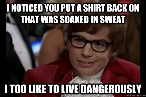 I noticed you put a shirt back on that was soaked in sweat i too like to live dangerously  Dangerously - Austin Powers