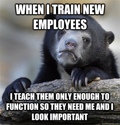 WHEN I TRAIN NEW EMPLOYEES I TEACH THEM ONLY ENOUGH TO FUNCTION SO THEY NEED ME AND I LOOK IMPORTANT  Confession Bear