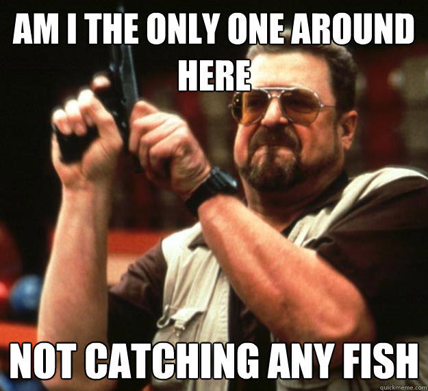 am I the only one around here Not catching any fish  Angry Walter