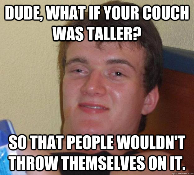 dude, what if your couch was taller? so that people wouldn't throw themselves on it.  10 Guy