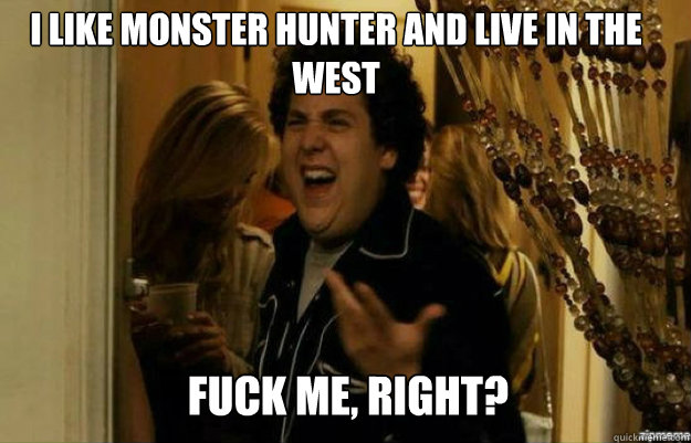 I like monster hunter and live in the west FUCK ME, RIGHT?  fuck me right