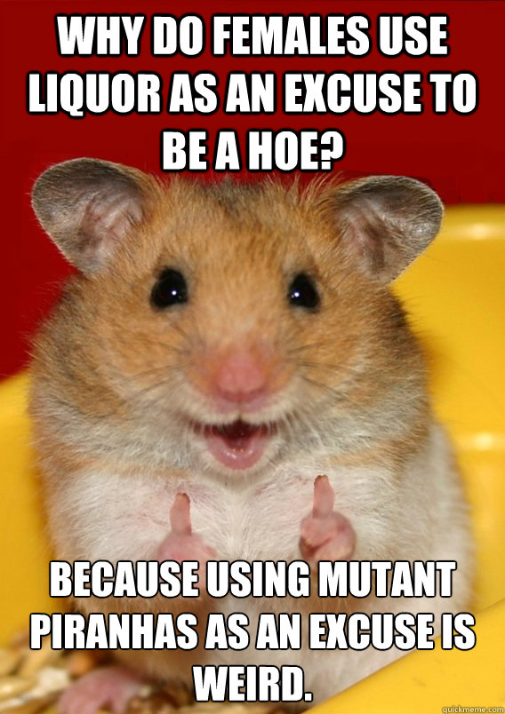 Why do females use liquor as an excuse to be a hoe? Because using mutant piranhas as an excuse is weird.   - Why do females use liquor as an excuse to be a hoe? Because using mutant piranhas as an excuse is weird.    Rationalization Hamster