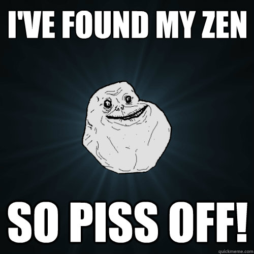 I've found my zen so piss off!  Forever Alone