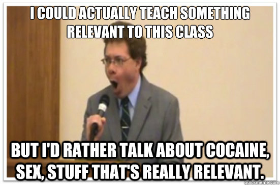 I could actually teach something relevant to this class But I'd rather talk about cocaine, sex, stuff that's really relevant.  