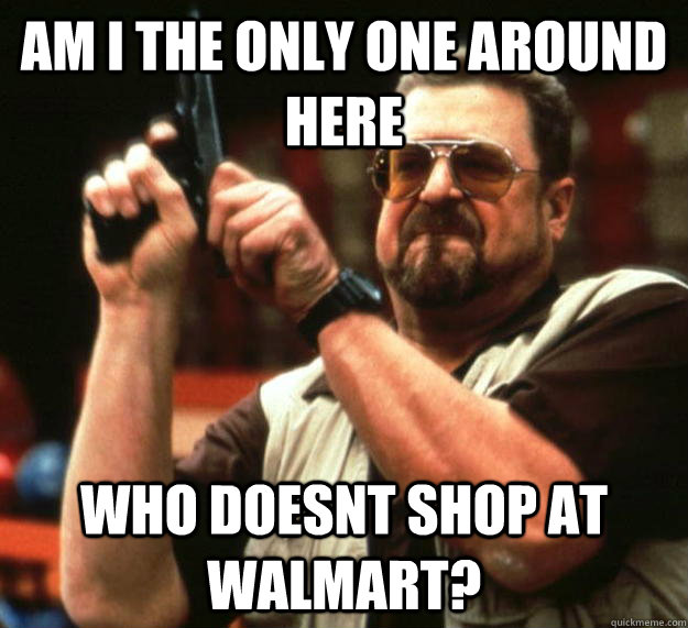 am I the only one around here Who doesnt shop at walmart?  Angry Walter