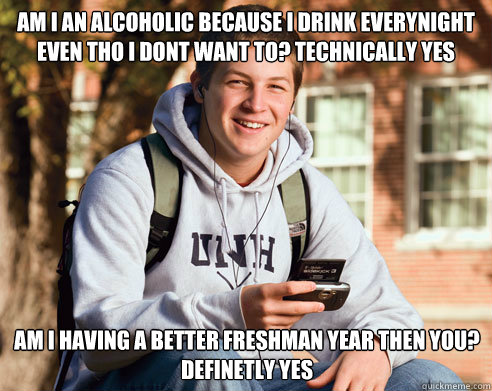 am i an alcoholic because i drink everynight even tho i dont want to? technically yes am i having a better freshman year then you? definetly yes   College Freshman