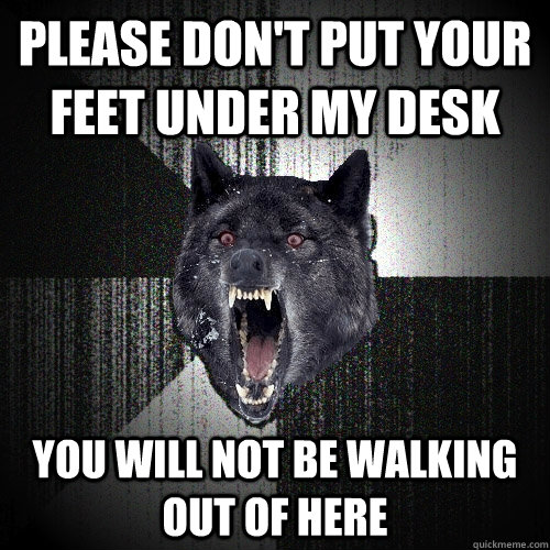 Please don't put your feet under my desk You will not be walking out of here  Insanity Wolf