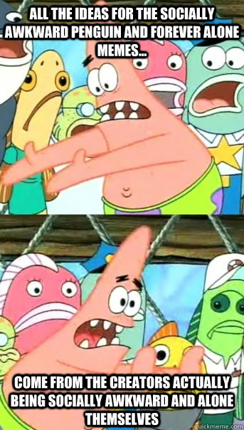 ALL THE IDEAS FOR THE SOCIALLY AWKWARD PENGUIN AND FOREVER ALONE MEMES... COME FRoM THE CREATORS ACTUALLY BEING SOCIALLY AWKWARD AND ALONE THEMSELVES  Push it somewhere else Patrick