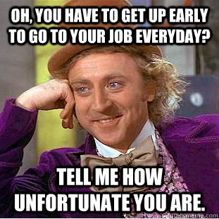 Oh, you have to get up early to go to your job everyday? Tell me how unfortunate you are.  Condescending Wonka
