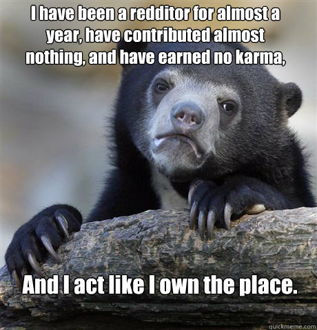 I have been a redditor for almost a year, have contributed almost nothing, and have earned no karma, And I act like I own the place.  Confession Bear