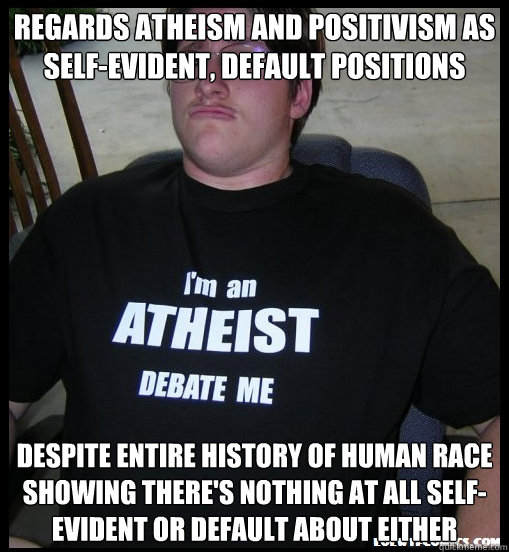 regards Atheism and positivism as self-evident, default positions despite entire history of human race showing there's nothing at all self-evident or default about either - regards Atheism and positivism as self-evident, default positions despite entire history of human race showing there's nothing at all self-evident or default about either  Scumbag Atheist