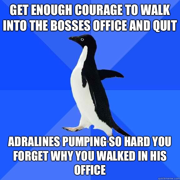 Get enough courage to walk into the bosses office and quit Adralines pumping so hard you forget why you walked in his office   Socially Awkward Penguin