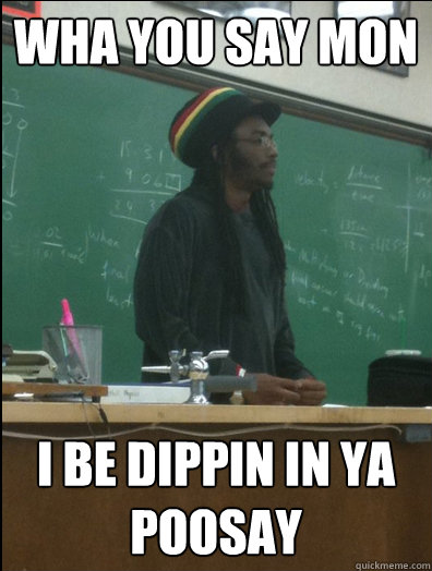 wha you say mon i be dippin in ya poosay
  Rasta Science Teacher
