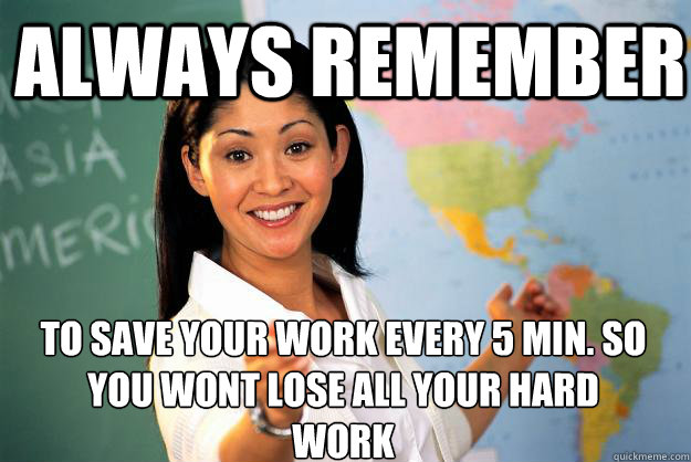 always remember  to save your work every 5 min. so you wont lose all your hard work   Unhelpful High School Teacher