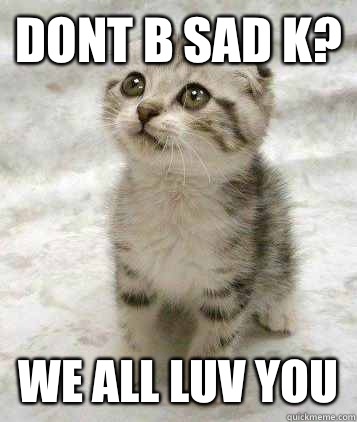 DONT B Sad K? We all luv you  Sad cat