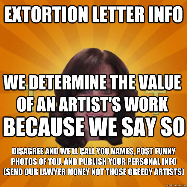 Extortion Letter Info We determine the value of an artist's work Because we say so Disagree and we'll call you names, post funny photos of you, and publish your personal info
(send our lawyer money not those greedy artists)  