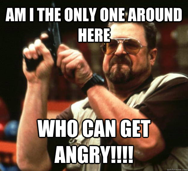 AM I THE ONLY ONE AROUND HERE WHO CAN GET ANGRY!!!!  Angry Walter
