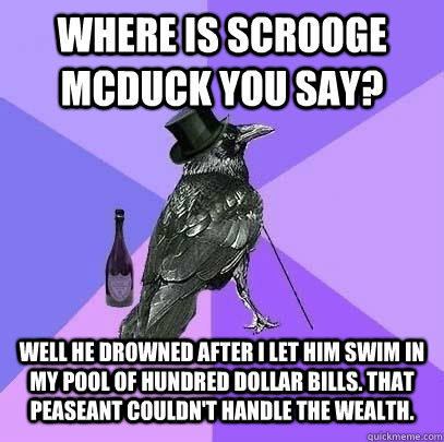 where is scrooge mcduck you say? well he drowned after i let him swim in my pool of hundred dollar bills. that peaseant couldn't handle the wealth.  Rich Raven