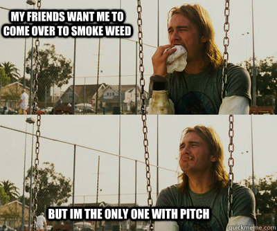 my friends want me to come over to smoke weed but im the only one with pitch  First World Stoner Problems