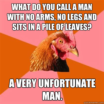 What do you call a man with no arms, no legs and sits in a pile of leaves? A very unfortunate man. - What do you call a man with no arms, no legs and sits in a pile of leaves? A very unfortunate man.  Anti-Joke Chicken