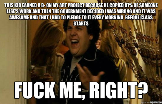 this kid earned a b- on my art project because he copied 97% of someone else's work and then the government decided i was wrong and it was awesome and that i had to pledge to it every morning  before class starts fuck me, right?  fuckmeright